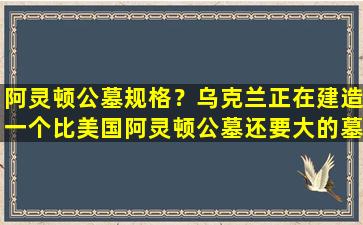 阿灵顿公墓规格？乌克兰正在建造一个比美国阿灵顿公墓还要大的墓地