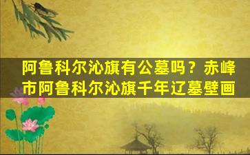 阿鲁科尔沁旗有公墓吗？赤峰市阿鲁科尔沁旗千年辽墓壁画
