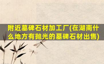 附近墓碑石材加工厂(在湖南什么地方有抛光的墓碑石材出售)