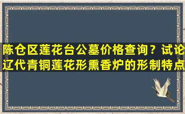陈仓区莲花台公墓价格查询？试论辽代青铜莲花形熏香炉的形制特点