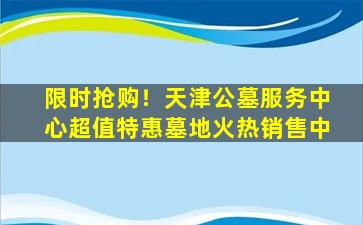 限时抢购！天津公墓服务中心超值特惠墓地火热销售中