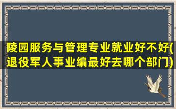 陵园服务与管理专业就业好不好(退役军人事业编最好去哪个部门)
