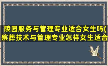 陵园服务与管理专业适合女生吗(殡葬技术与管理专业怎样女生适合就读吗)