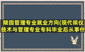 陵园管理专业就业方向(现代殡仪技术与管理专业专科毕业后从事什么工作)