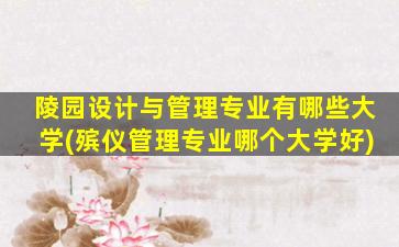 陵园设计与管理专业有哪些大学(殡仪管理专业哪个大学好)