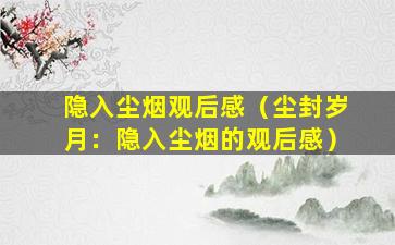 隐入尘烟观后感（尘封岁月：隐入尘烟的观后感）