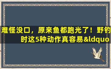难怪没口，原来鱼都跑光了！野钓时这5种动作真容易“炸窝”