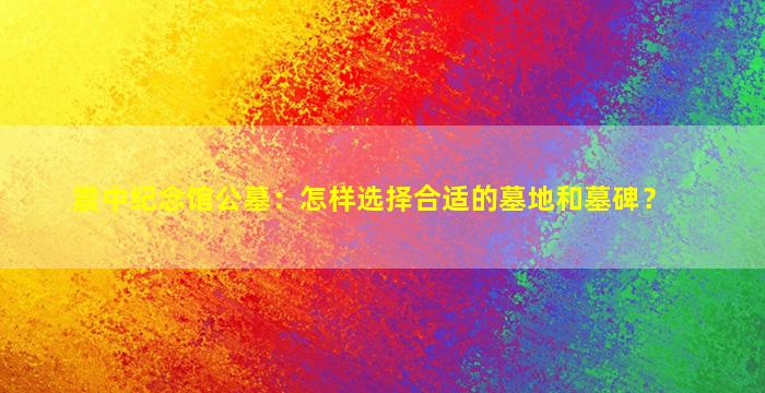震中纪念馆公墓：怎样选择合适的墓地和墓碑？