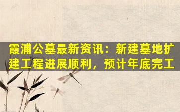 霞浦公墓最新资讯：新建墓地扩建工程进展顺利，预计年底完工