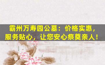 霸州万寿园公墓：价格实惠，服务贴心，让您安心祭奠亲人！
