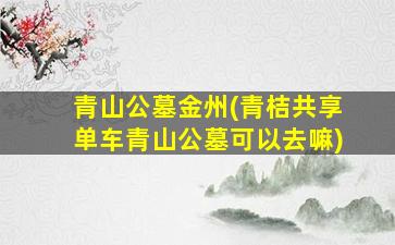 青山公墓金州(青桔共享单车青山公墓可以去嘛)