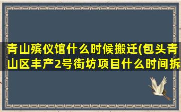 青山殡仪馆什么时候搬迁(包头青山区丰产2号街坊项目什么时间拆迁)