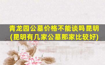 青龙园公墓价格不能谈吗昆明(昆明有几家公墓那家比较好)