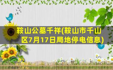 鞍山公墓千祥(鞍山市千山区7月17日局地停电信息)