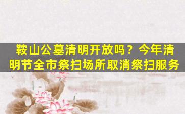 鞍山公墓清明开放吗？今年清明节全市祭扫场所取消祭扫服务