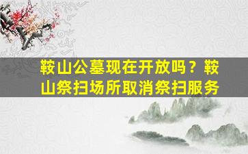 鞍山公墓现在开放吗？鞍山祭扫场所取消祭扫服务