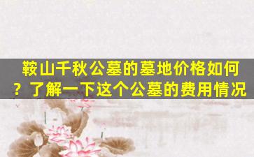 鞍山千秋公墓的墓地价格如何？了解一下这个公墓的费用情况
