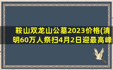 鞍山双龙山公墓2023价格(清明60万人祭扫4月2日迎最高峰)