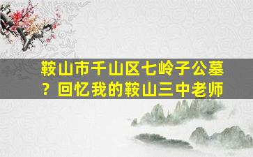鞍山市千山区七岭子公墓？回忆我的鞍山三中老师