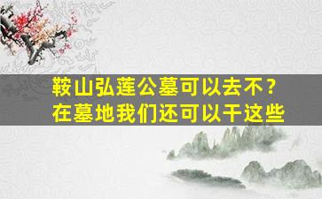 鞍山弘莲公墓可以去不？在墓地我们还可以干这些