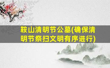 鞍山清明节公墓(确保清明节祭扫文明有序进行)