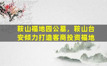鞍山福地园公墓，鞍山台安倾力打造客商投资福地