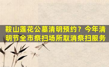 鞍山莲花公墓清明预约？今年清明节全市祭扫场所取消祭扫服务