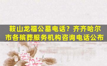 鞍山龙福公墓电话？齐齐哈尔市各殡葬服务机构咨询电话公布