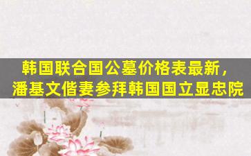 韩国联合国公墓价格表最新，潘基文偕妻参拜韩国国立显忠院