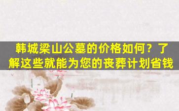 韩城梁山公墓的价格如何？了解这些就能为您的丧葬计划省钱
