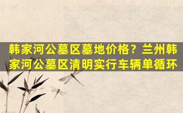 韩家河公墓区墓地价格？兰州韩家河公墓区清明实行车辆单循环