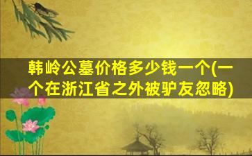 韩岭公墓价格多少钱一个(一个在浙江省之外被驴友忽略)