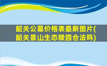 韶关公墓价格表最新图片(韶关景山生态陵园合法吗)