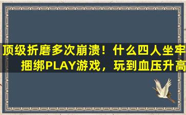 顶级折磨多次崩溃！什么四人坐牢捆绑PLAY游戏，玩到血压升高！