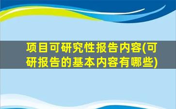项目可研究性报告内容(可研报告的基本内容有哪些)