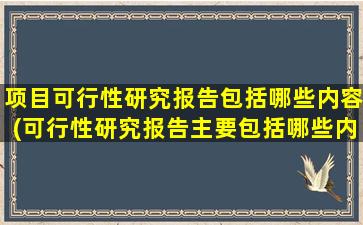 项目可行性研究报告包括哪些内容(可行性研究报告主要包括哪些内容)