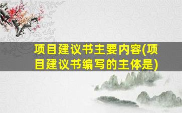 项目建议书主要内容(项目建议书编写的主体是)