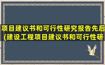 项目建议书和可行性研究报告先后(建设工程项目建议书和可行性研究报告先后次序问题)
