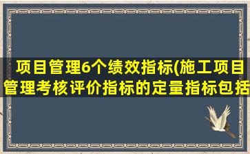 项目管理6个绩效指标(施工项目管理考核评价指标的定量指标包括哪些内容)