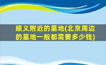 顺义附近的墓地(北京周边的墓地一般都需要多少钱)
