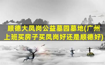 顺德大凤岗公益墓园墓地(广州上班买房子买凤岗好还是顺德好)