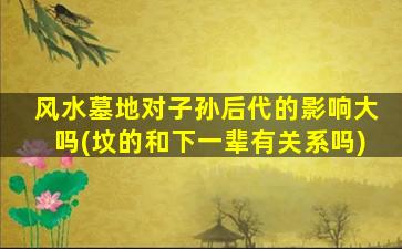 风水墓地对子孙后代的影响大吗(坟的和下一辈有关系吗)