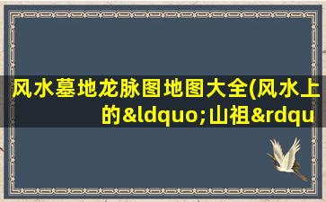风水墓地龙脉图地图大全(风水上的“山祖”指的是什么)