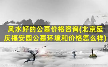 风水好的公墓价格咨询(北京延庆福安园公墓环境和价格怎么样)