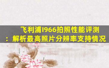 飞利浦I966拍照性能评测：解析最高照片分辨率支持情况