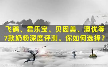 飞鹤、君乐宝、贝因美、澳优等7款奶粉深度评测。你如何选择？