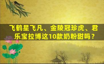 飞鹤星飞凡、金陵冠珍虎、君乐宝拉博这10款奶粉甜吗？