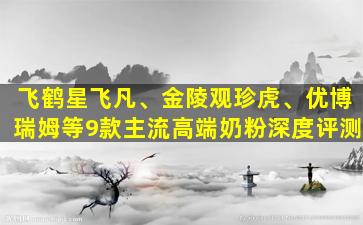 飞鹤星飞凡、金陵观珍虎、优博瑞姆等9款主流高端奶粉深度评测