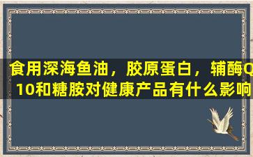食用深海鱼油，胶原蛋白，辅酶Q10和糖胺对健康产品有什么影响？