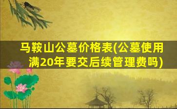 马鞍山公墓价格表(公墓使用满20年要交后续管理费吗)